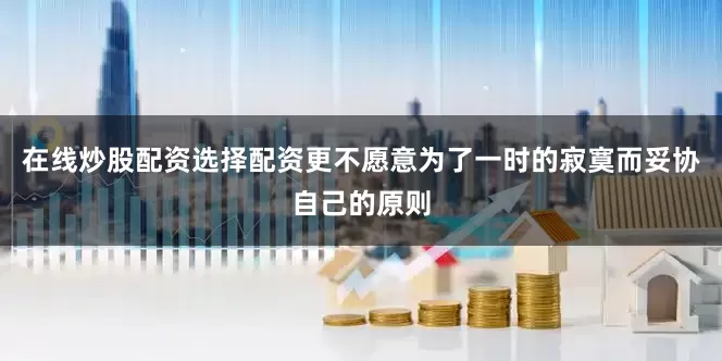 在线炒股配资选择配资更不愿意为了一时的寂寞而妥协自己的原则