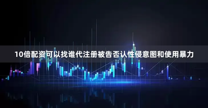 10倍配资可以找谁代注册被告否认性侵意图和使用暴力
