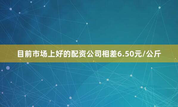目前市场上好的配资公司相差6.50元/公斤