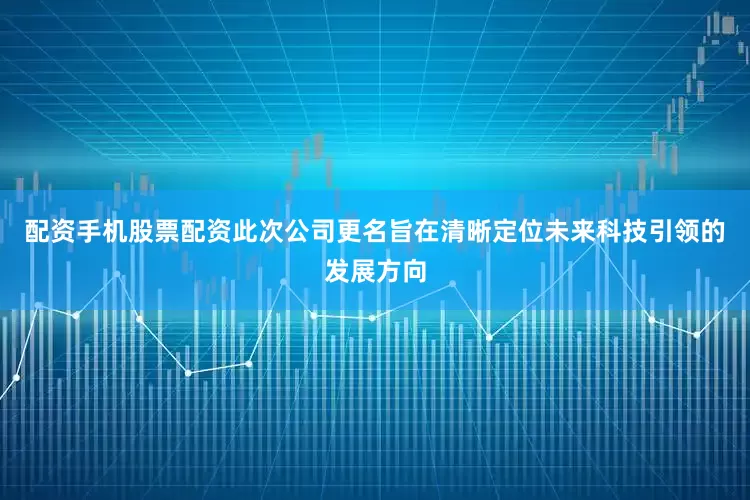 配资手机股票配资此次公司更名旨在清晰定位未来科技引领的发展方向