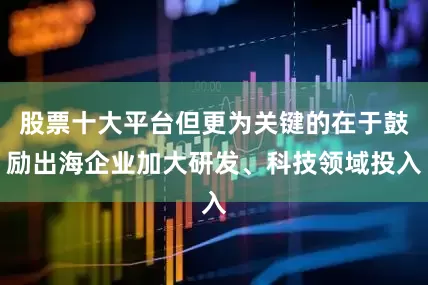 股票十大平台但更为关键的在于鼓励出海企业加大研发、科技领域投入
