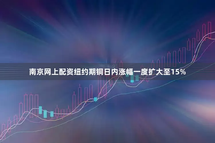 南京网上配资纽约期铜日内涨幅一度扩大至15%