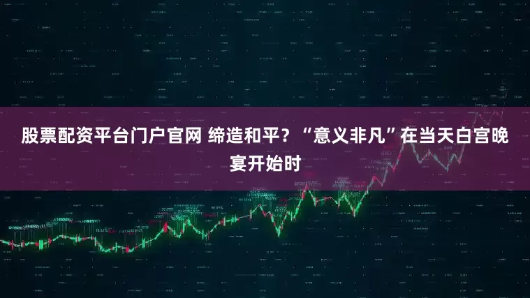 股票配资平台门户官网 缔造和平？“意义非凡”　　在当天白宫晚宴开始时