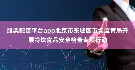 股票配资平台app北京市东城区市场监管局开展冷饮食品安全检查专项行动