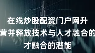 在线炒股配资门户网升级运营并释放技术与人才融合的潜能