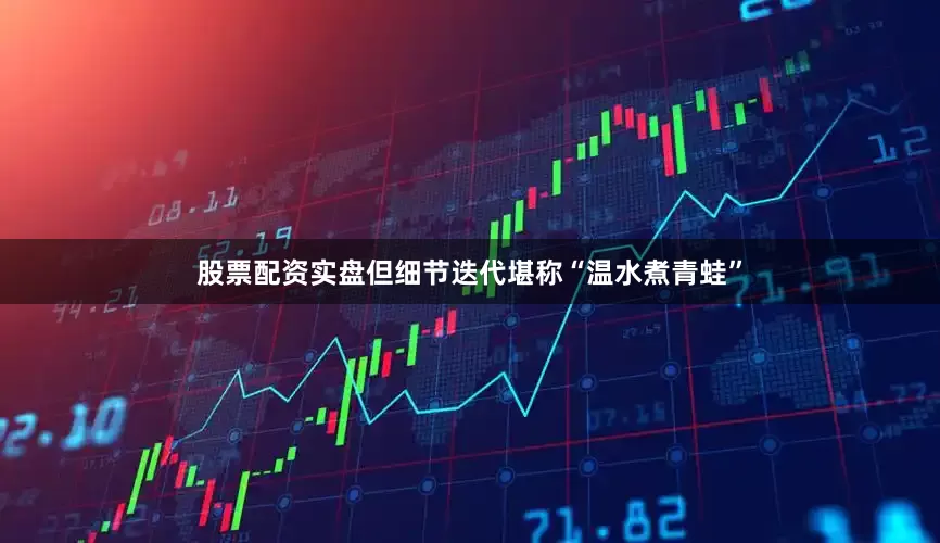 股票配资实盘但细节迭代堪称“温水煮青蛙”
