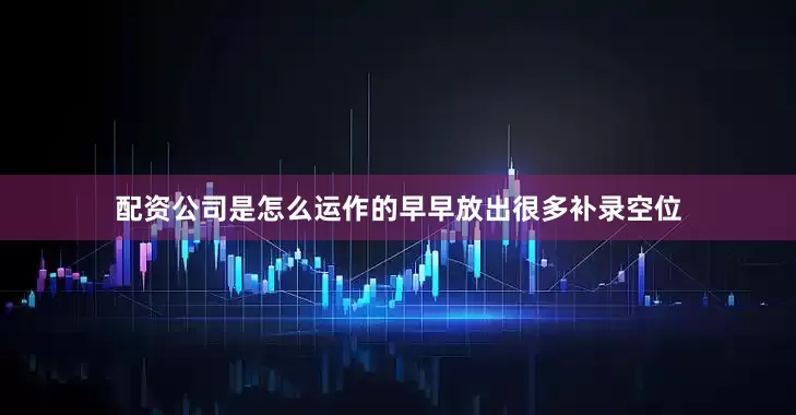 配资公司是怎么运作的早早放出很多补录空位