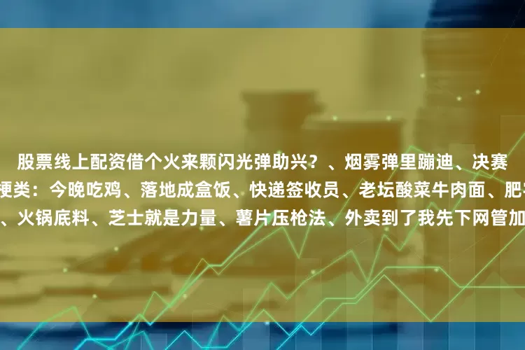 股票线上配资借个火来颗闪光弹助兴？、烟雾弹里蹦迪、决赛圈跳社会摇、赢了发老婆爆梗类：今晚吃鸡、落地成盒饭、快递签收员、老坛酸菜牛肉面、肥宅快乐水续命中奶茶救我命、火锅底料、芝士就是力量、薯片压枪法、外卖到了我先下网管加钱续命、妈妈喊我吃饭了、明天还要上班、头发还在、肾透支了膝盖中了一箭、腰子疼、护菊使者、熬夜冠军、修仙大佬、电子枸杞保温杯里泡子弹、战术拖鞋、睡衣战神、外卖服战神卖萌类：伏地魔、幻影