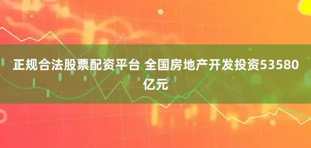 正规合法股票配资平台 全国房地产开发投资53580亿元