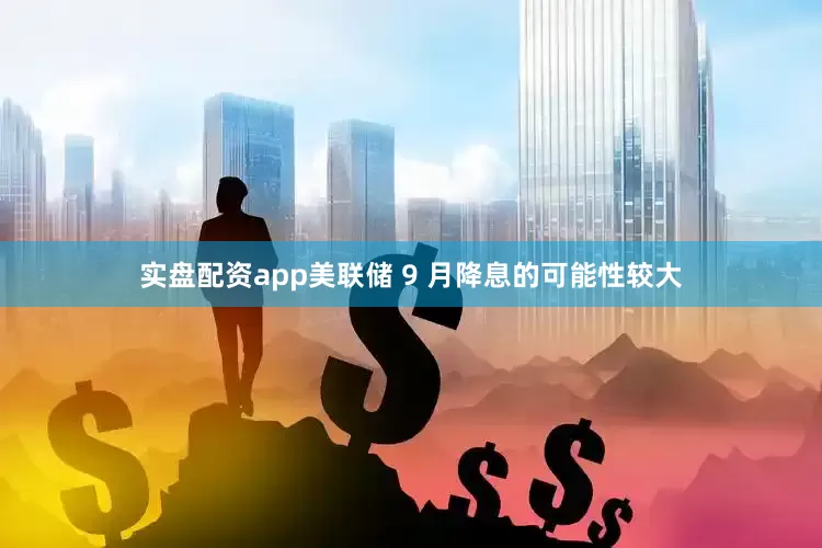 实盘配资app美联储 9 月降息的可能性较大
