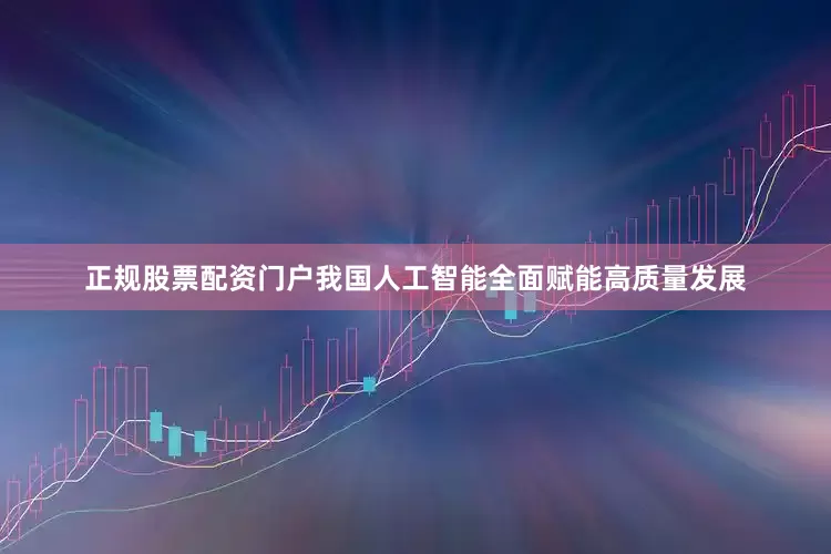 正规股票配资门户我国人工智能全面赋能高质量发展